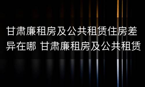 甘肃廉租房及公共租赁住房差异在哪 甘肃廉租房及公共租赁住房差异在哪查
