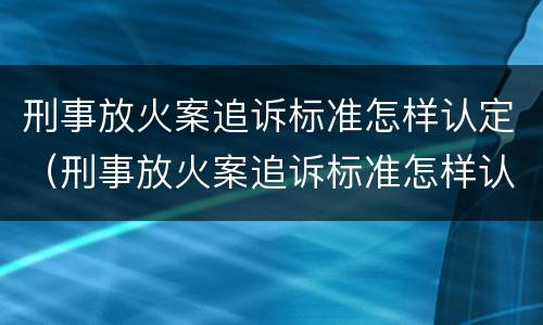刑事放火案追诉标准怎样认定（刑事放火案追诉标准怎样认定责任）