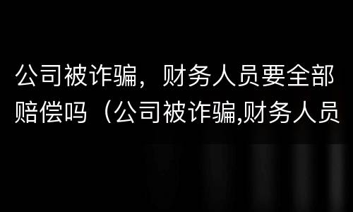 公司被诈骗，财务人员要全部赔偿吗（公司被诈骗,财务人员要全部赔偿吗合法吗）