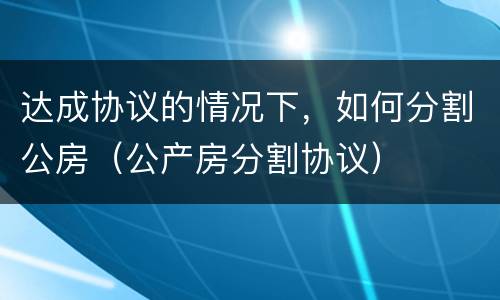 达成协议的情况下，如何分割公房（公产房分割协议）