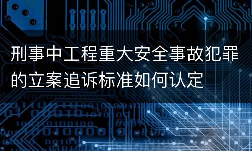 刑事中工程重大安全事故犯罪的立案追诉标准如何认定