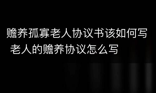 赡养孤寡老人协议书该如何写 老人的赡养协议怎么写