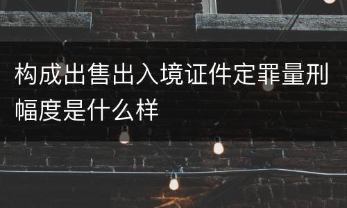 构成出售出入境证件定罪量刑幅度是什么样