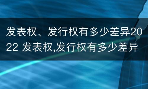 发表权、发行权有多少差异2022 发表权,发行权有多少差异2022年