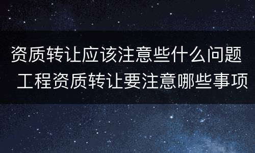资质转让应该注意些什么问题 工程资质转让要注意哪些事项