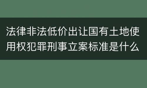 法律非法低价出让国有土地使用权犯罪刑事立案标准是什么