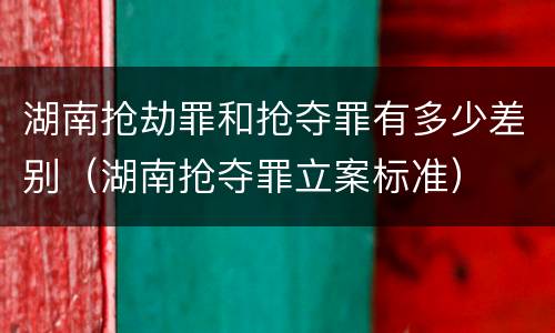 湖南抢劫罪和抢夺罪有多少差别（湖南抢夺罪立案标准）