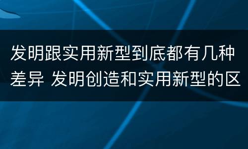 发明跟实用新型到底都有几种差异 发明创造和实用新型的区别