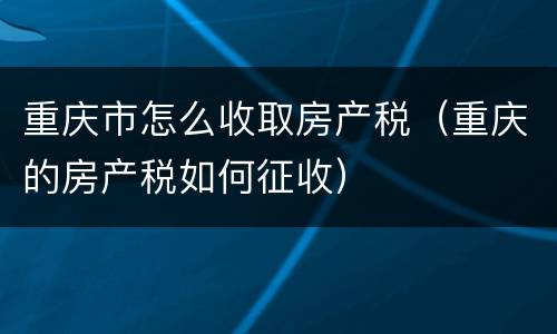 重庆市怎么收取房产税（重庆的房产税如何征收）
