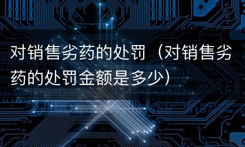 对销售劣药的处罚（对销售劣药的处罚金额是多少）