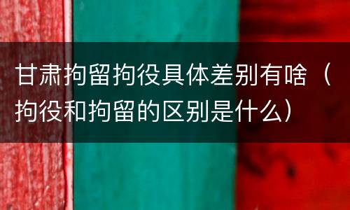 甘肃拘留拘役具体差别有啥（拘役和拘留的区别是什么）
