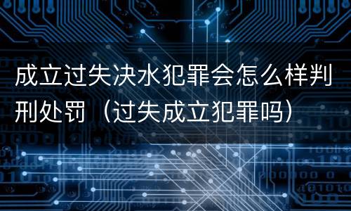 成立过失决水犯罪会怎么样判刑处罚（过失成立犯罪吗）