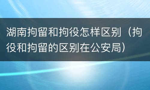 湖南拘留和拘役怎样区别（拘役和拘留的区别在公安局）