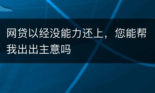 网贷以经没能力还上，您能帮我出出主意吗