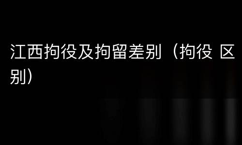 江西拘役及拘留差别（拘役 区别）