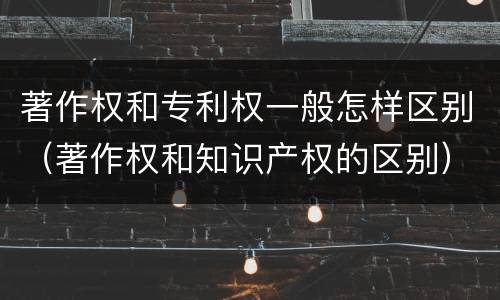 著作权和专利权一般怎样区别（著作权和知识产权的区别）