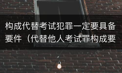 构成代替考试犯罪一定要具备要件（代替他人考试罪构成要件）