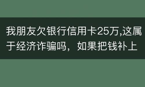 我朋友欠银行信用卡25万,这属于经济诈骗吗，如果把钱补上，会坐牢吗
