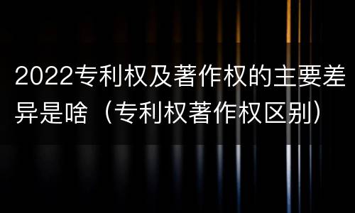 2022专利权及著作权的主要差异是啥（专利权著作权区别）