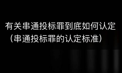 有关串通投标罪到底如何认定（串通投标罪的认定标准）