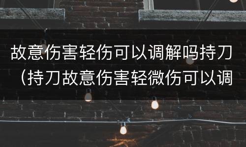 故意伤害轻伤可以调解吗持刀（持刀故意伤害轻微伤可以调解吗）