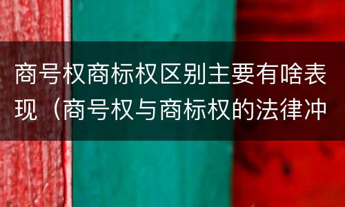 商号权商标权区别主要有啥表现（商号权与商标权的法律冲突与解决）