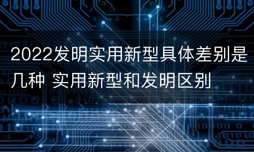 2022发明实用新型具体差别是几种 实用新型和发明区别
