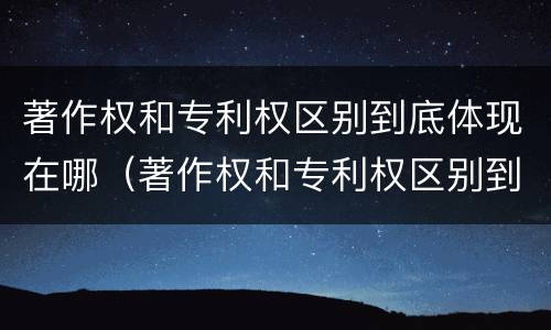 著作权和专利权区别到底体现在哪（著作权和专利权区别到底体现在哪里）
