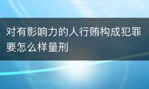 对有影响力的人行贿构成犯罪要怎么样量刑