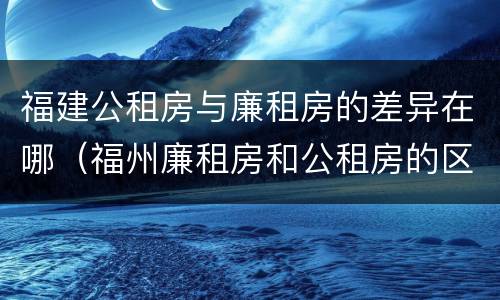 福建公租房与廉租房的差异在哪（福州廉租房和公租房的区别）
