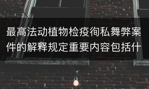 最高法动植物检疫徇私舞弊案件的解释规定重要内容包括什么