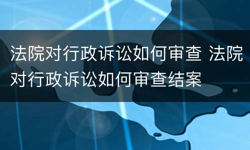 法院对行政诉讼如何审查 法院对行政诉讼如何审查结案