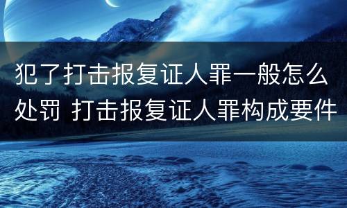 犯了打击报复证人罪一般怎么处罚 打击报复证人罪构成要件