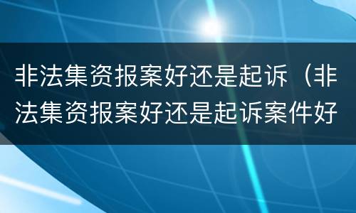 非法集资报案好还是起诉（非法集资报案好还是起诉案件好）