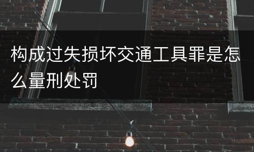 构成过失损坏交通工具罪是怎么量刑处罚