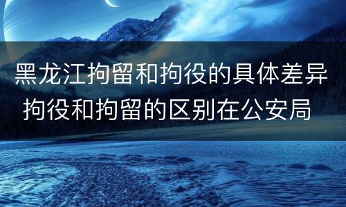 黑龙江拘留和拘役的具体差异 拘役和拘留的区别在公安局