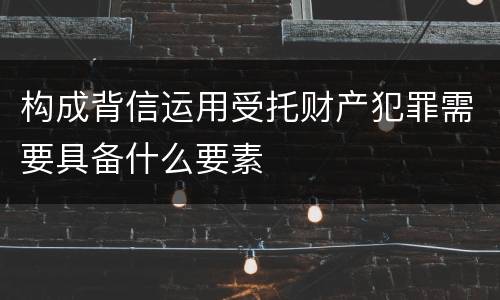 构成背信运用受托财产犯罪需要具备什么要素
