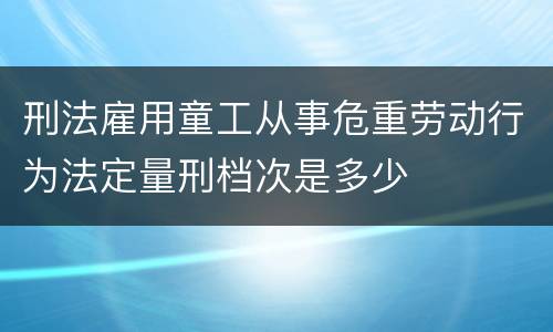 刑法雇用童工从事危重劳动行为法定量刑档次是多少