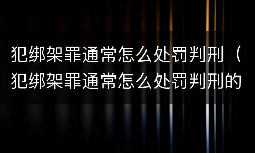 犯绑架罪通常怎么处罚判刑（犯绑架罪通常怎么处罚判刑的）