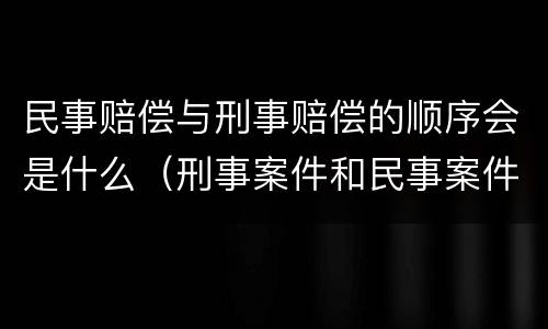 民事赔偿与刑事赔偿的顺序会是什么（刑事案件和民事案件赔偿顺序）