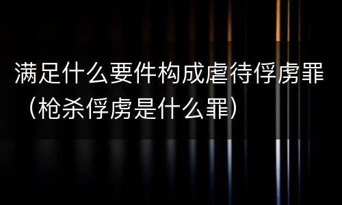 满足什么要件构成虐待俘虏罪（枪杀俘虏是什么罪）