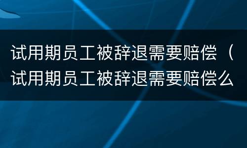 试用期员工被辞退需要赔偿（试用期员工被辞退需要赔偿么）