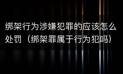 绑架行为涉嫌犯罪的应该怎么处罚（绑架罪属于行为犯吗）