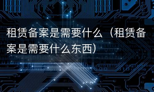 租赁备案是需要什么（租赁备案是需要什么东西）