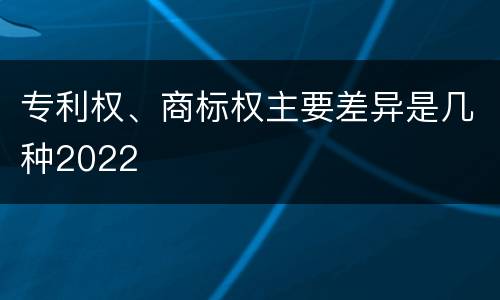 专利权、商标权主要差异是几种2022