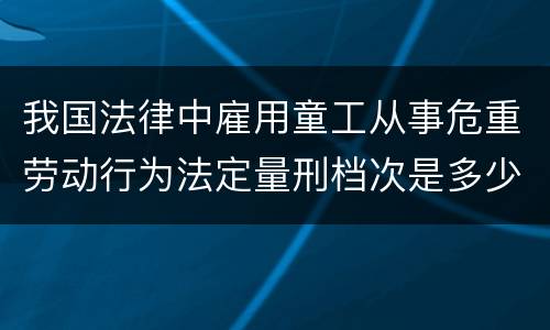 我国法律中雇用童工从事危重劳动行为法定量刑档次是多少