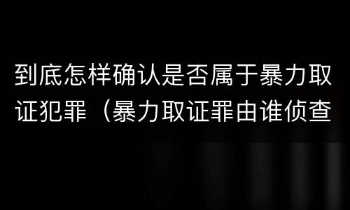 到底怎样确认是否属于暴力取证犯罪（暴力取证罪由谁侦查）