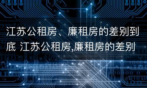 江苏公租房、廉租房的差别到底 江苏公租房,廉租房的差别到底多大
