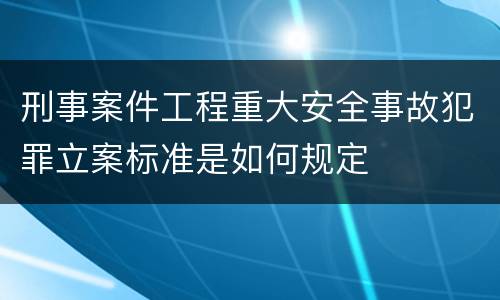 刑事案件工程重大安全事故犯罪立案标准是如何规定