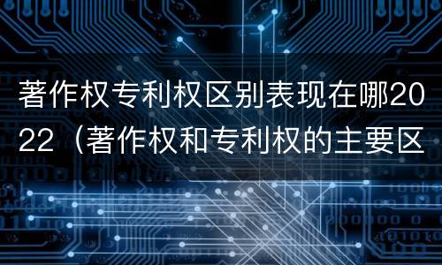 著作权专利权区别表现在哪2022（著作权和专利权的主要区别）